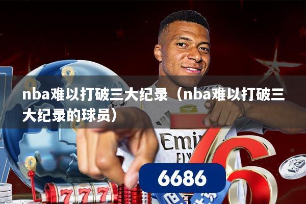 nba难以打破三大纪录(nba难以打破三大纪录的球员)