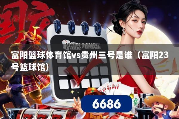 富阳篮球体育馆vs贵州三号是谁(富阳23号篮球馆)