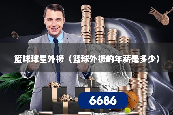 篮球球星外援(篮球外援的年薪是多少)