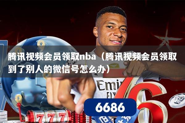 腾讯视频会员领取nba(腾讯视频会员领取到了别人的微信号怎么办)